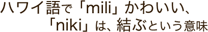 ハワイ語で「mili」かわいい、「niki」は、結ぶという意味